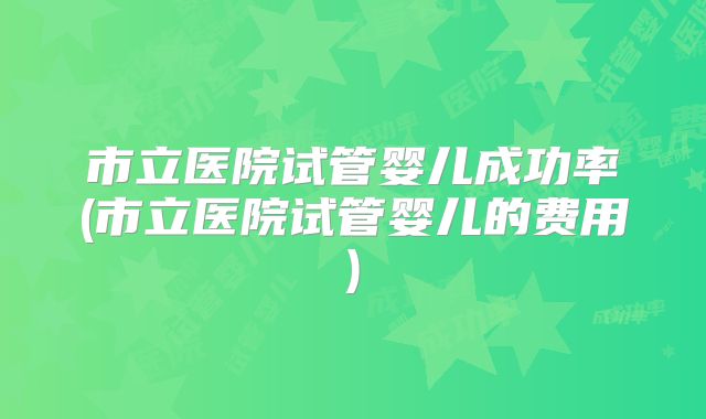 市立医院试管婴儿成功率(市立医院试管婴儿的费用)