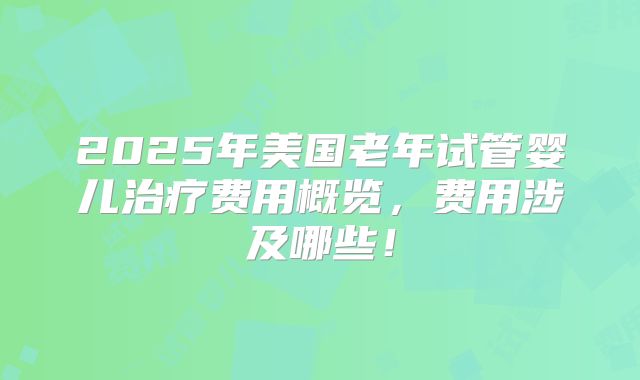 2025年美国老年试管婴儿治疗费用概览,费用涉及哪些!