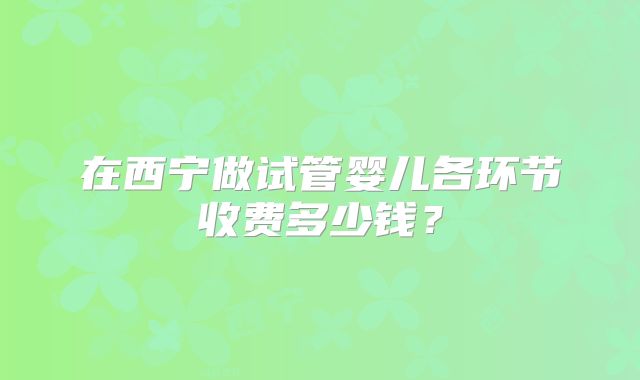 在西宁做试管婴儿各环节收费多少钱？