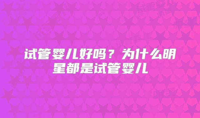 试管婴儿好吗？为什么明星都是试管婴儿