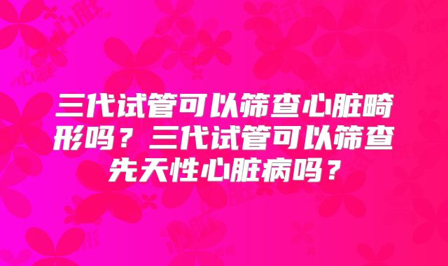 三代试管可以筛查心脏畸形吗？三代试管可以筛查先天性心脏病吗？