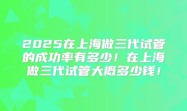 2025在上海做三代试管的成功率有多少!在上海做三代试管大概多少钱!