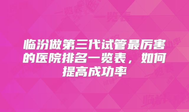 临汾做第三代试管最厉害的医院排名一览表，如何提高成功率