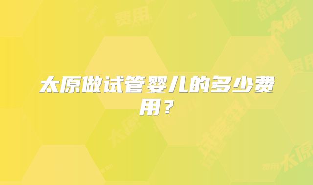 太原做试管婴儿的多少费用？