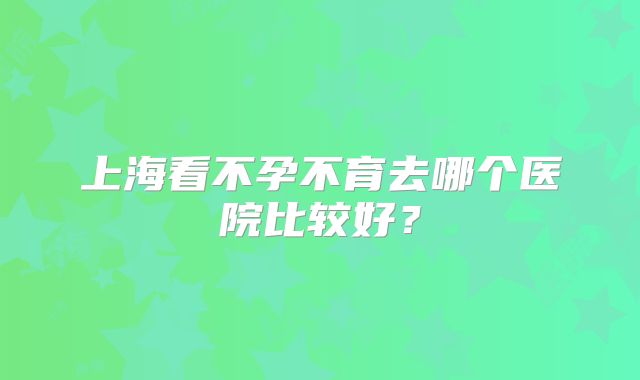 上海看不孕不育去哪个医院比较好?