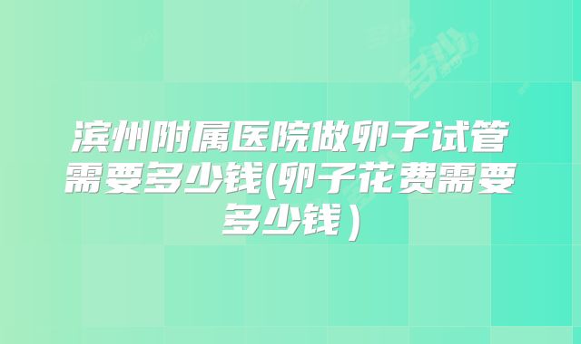 滨州附属医院做卵子试管需要多少钱(卵子花费需要多少钱)