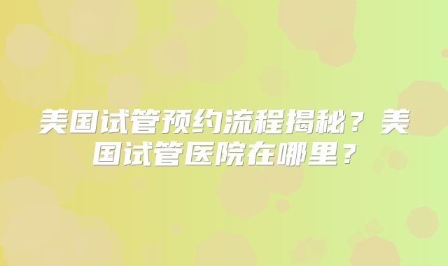 美国试管预约流程揭秘？美国试管医院在哪里？