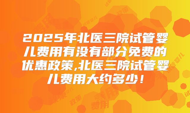 2025年北医三院试管婴儿费用有没有部分免费的优惠政策,北医三院试管婴儿费用大约多少！