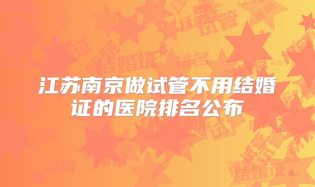 江苏南京做试管不用结婚证的医院排名公布
