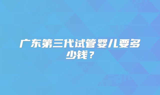 广东第三代试管婴儿要多少钱？