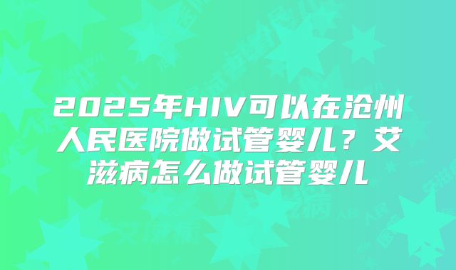 2025年HIV可以在沧州人民医院做试管婴儿?艾滋病怎么做试管婴儿