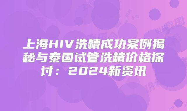 上海HIV洗精成功案例揭秘与泰国试管洗精价格探讨：2024新资讯