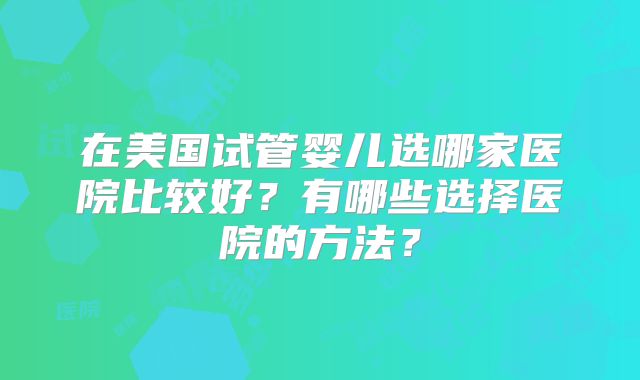 在美国试管婴儿选哪家医院比较好？有哪些选择医院的方法？
