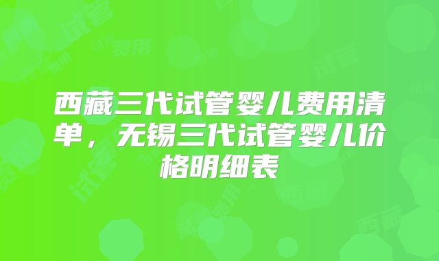西藏三代试管婴儿费用清单，无锡三代试管婴儿价格明细表