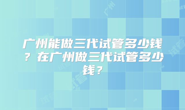 广州能做三代试管多少钱?在广州做三代试管多少钱?