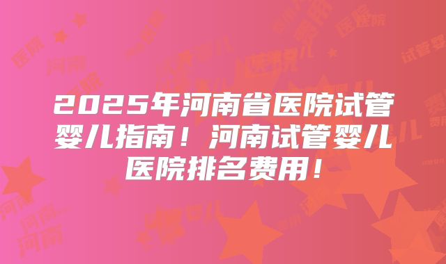 2025年河南省医院试管婴儿指南！河南试管婴儿医院排名费用！