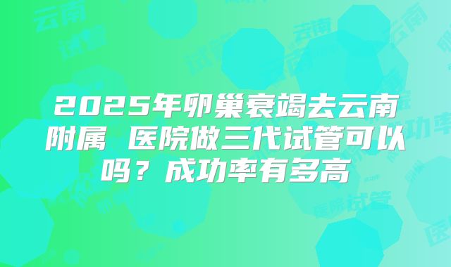 2025年卵巢衰竭去云南附属 医院做三代试管可以吗?成功率有多高