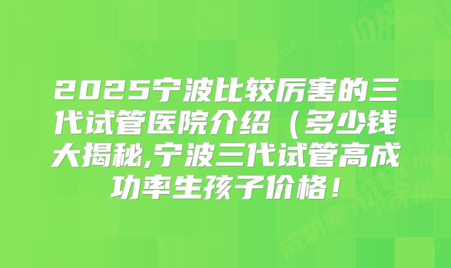 2025宁波比较厉害的三代试管医院介绍(多少钱大揭秘,宁波三代试管高成功率生孩子价格!