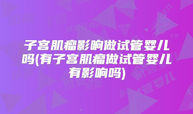 子宫肌瘤影响做试管婴儿吗(有子宫肌瘤做试管婴儿有影响吗)
