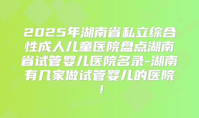 2025年湖南省私立综合性成人儿童医院盘点湖南省试管婴儿医院名录-湖南有几家做试管婴儿的医院！