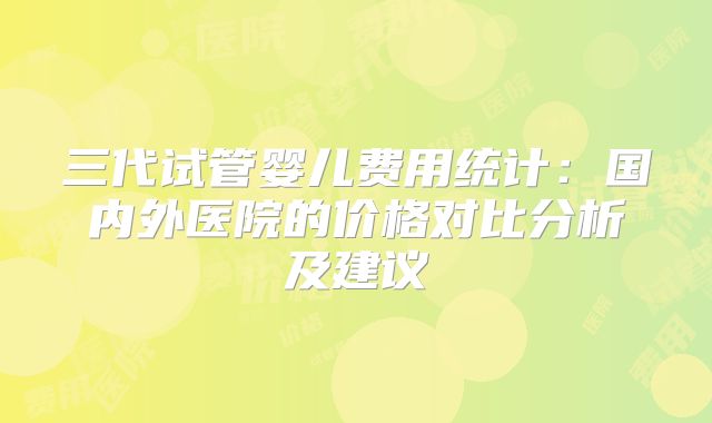 三代试管婴儿费用统计：国内外医院的价格对比分析及建议