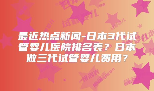 最近热点新闻-日本3代试管婴儿医院排名表？日本做三代试管婴儿费用？