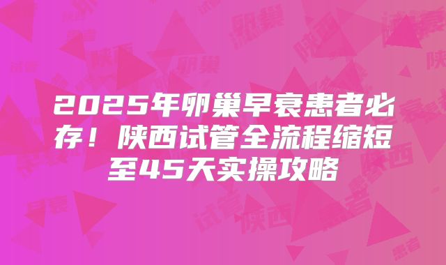 2025年卵巢早衰患者必存！陕西试管全流程缩短至45天实操攻略