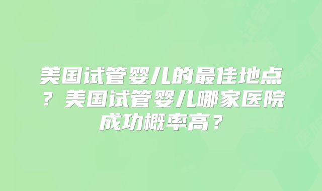 美国试管婴儿的最佳地点？美国试管婴儿哪家医院成功概率高？