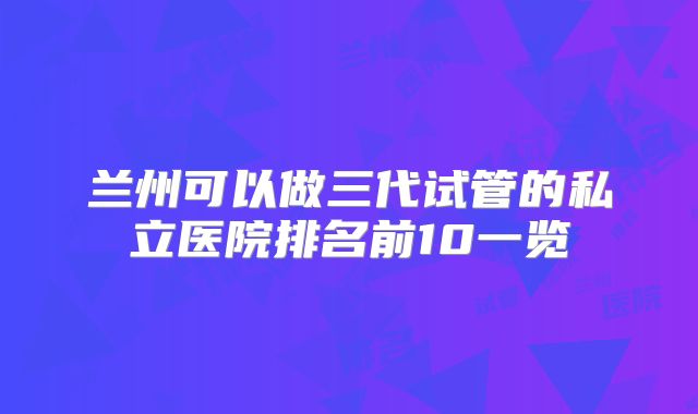 兰州可以做三代试管的私立医院排名前10一览