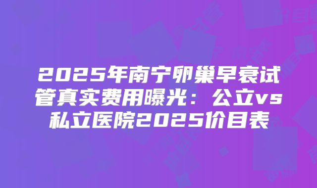 2025年南宁卵巢早衰试管真实费用曝光：公立vs私立医院2025价目表