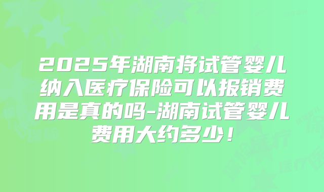 2025年湖南将试管婴儿纳入医疗保险可以报销费用是真的吗-湖南试管婴儿费用大约多少！