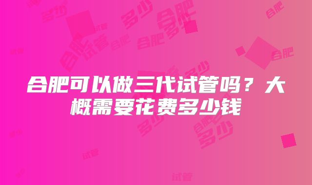 合肥可以做三代试管吗?大概需要花费多少钱
