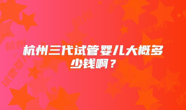 杭州三代试管婴儿大概多少钱啊？
