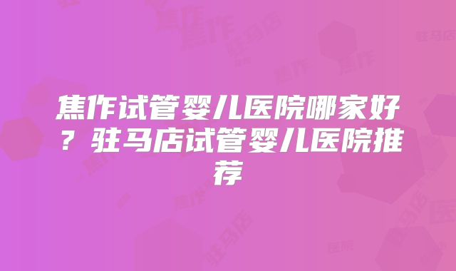 焦作试管婴儿医院哪家好？驻马店试管婴儿医院推荐