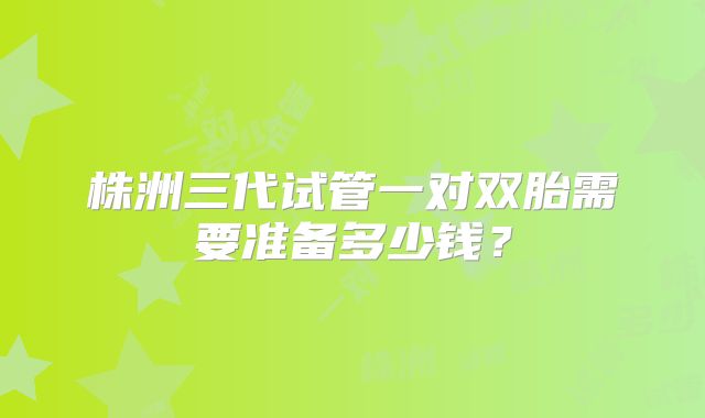 株洲三代试管一对双胎需要准备多少钱？