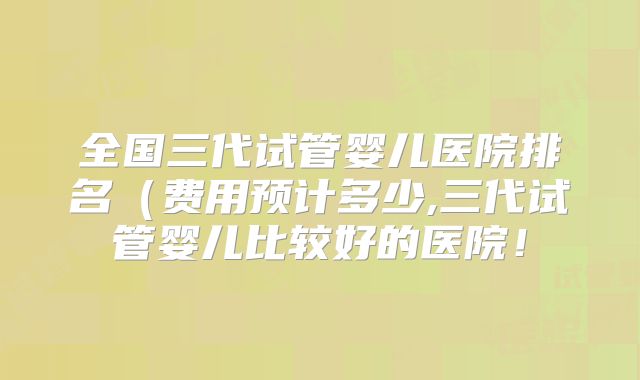 全国三代试管婴儿医院排名（费用预计多少,三代试管婴儿比较好的医院！