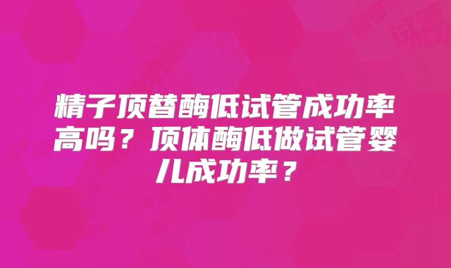 精子顶替酶低试管成功率高吗？顶体酶低做试管婴儿成功率？
