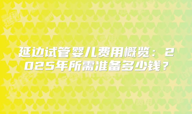 延边试管婴儿费用概览：2025年所需准备多少钱？