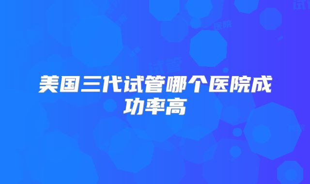 美国三代试管哪个医院成功率高
