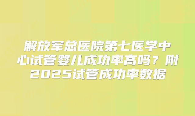 解放军总医院第七医学中心试管婴儿成功率高吗?附2025试管成功率数据