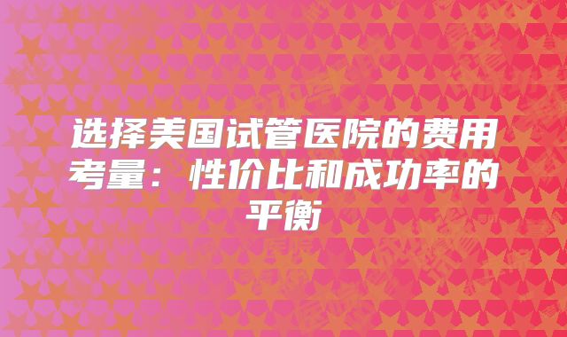 选择美国试管医院的费用考量：性价比和成功率的平衡