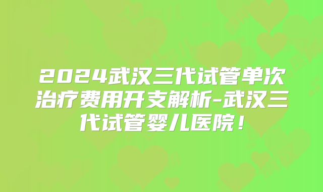 2024武汉三代试管单次治疗费用开支解析-武汉三代试管婴儿医院！