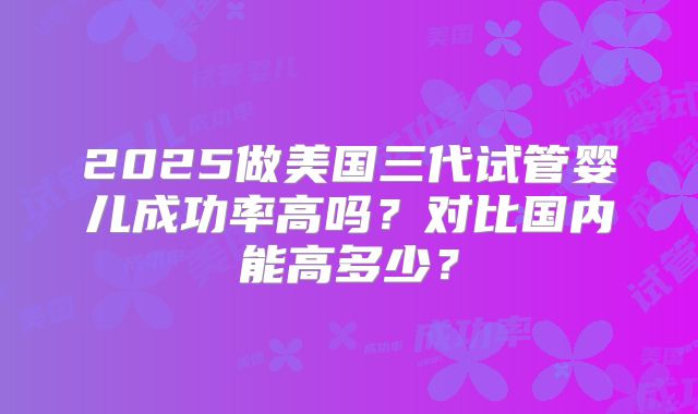 2025做美国三代试管婴儿成功率高吗?对比国内能高多少?
