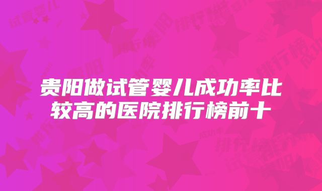 贵阳做试管婴儿成功率比较高的医院排行榜前十