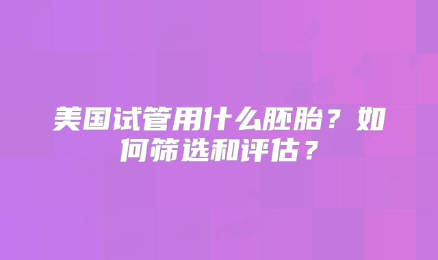 美国试管用什么胚胎？如何筛选和评估？