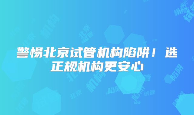 警惕北京试管机构陷阱！选正规机构更安心