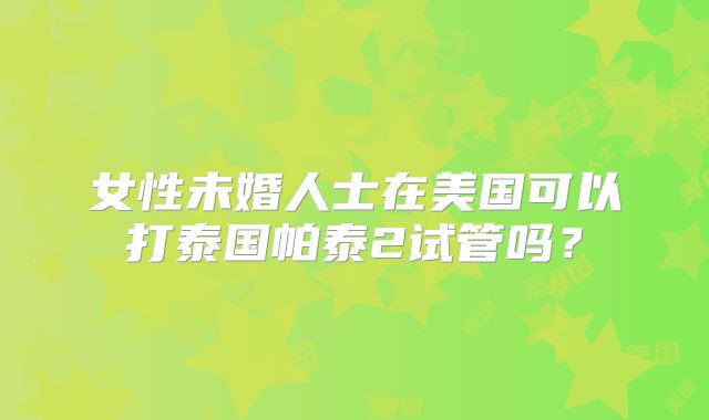 女性未婚人士在美国可以打泰国帕泰2试管吗？