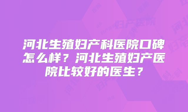 河北生殖妇产科医院口碑怎么样？河北生殖妇产医院比较好的医生？
