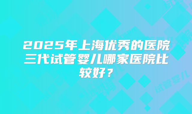 2025年上海优秀的医院三代试管婴儿哪家医院比较好？