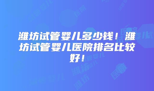 潍坊试管婴儿多少钱！潍坊试管婴儿医院排名比较好！